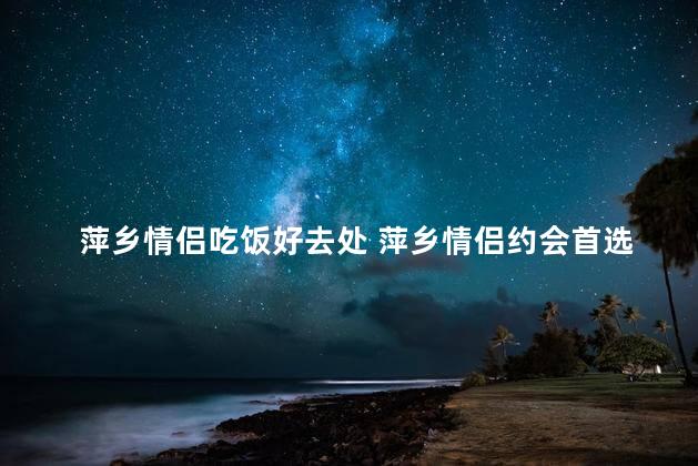 萍乡情侣吃饭好去处 萍乡情侣约会首选，浪漫餐厅推荐